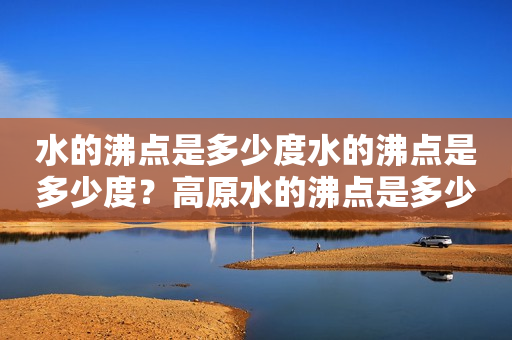 水的沸点是多少度水的沸点是多少度？高原水的沸点是多少度？