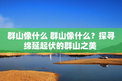 群山像什么 群山像什么？探寻绵延起伏的群山之美 