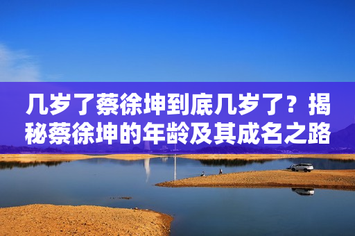 几岁了蔡徐坤到底几岁了？揭秘蔡徐坤的年龄及其成名之路