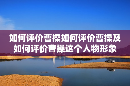 如何评价曹操如何评价曹操及如何评价曹操这个人物形象