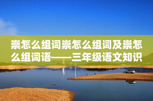 崇怎么组词崇怎么组词及崇怎么组词语——三年级语文知识点详解