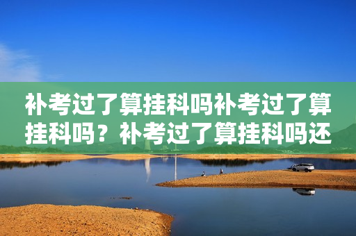 补考过了算挂科吗补考过了算挂科吗？补考过了算挂科吗还有挂科记录吗？详解