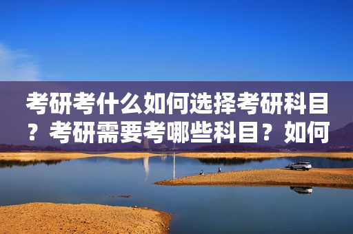 考研考什么如何选择考研科目？考研需要考哪些科目？如何查看考研科目要求？