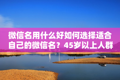 微信名用什么好如何选择适合自己的微信名？45岁以上人群该如何选择微信名？