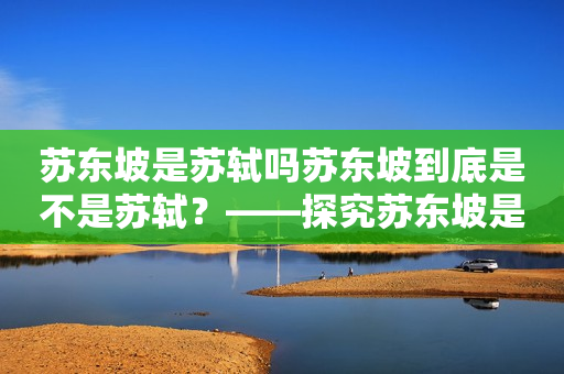 苏东坡是苏轼吗苏东坡到底是不是苏轼？——探究苏东坡是苏轼的争议