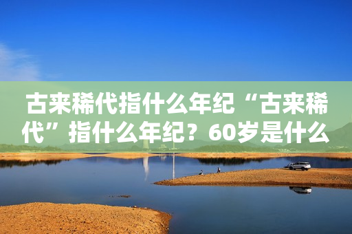 古来稀代指什么年纪“古来稀代”指什么年纪？60岁是什么之年？