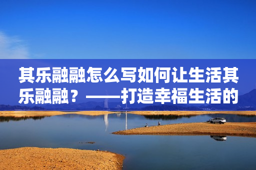 其乐融融怎么写如何让生活其乐融融？——打造幸福生活的五大秘诀