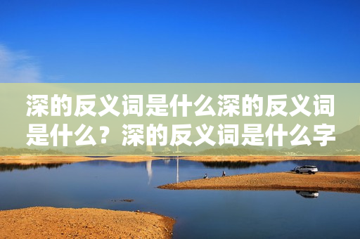 深的反义词是什么深的反义词是什么？深的反义词是什么字？