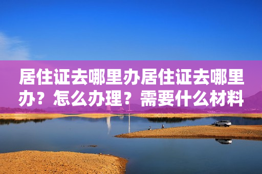 居住证去哪里办居住证去哪里办？怎么办理？需要什么材料？