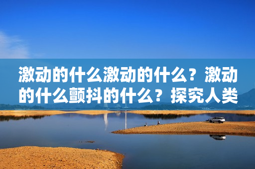 激动的什么激动的什么？激动的什么颤抖的什么？探究人类情感的奥秘