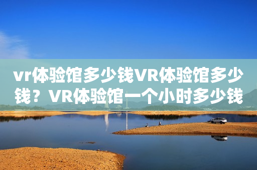 vr体验馆多少钱VR体验馆多少钱？VR体验馆一个小时多少钱？