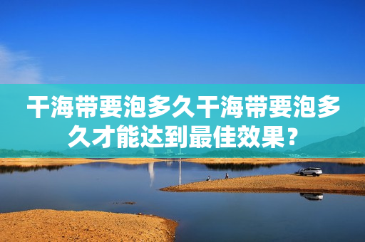 干海带要泡多久干海带要泡多久才能达到最佳效果？