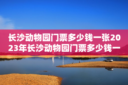 长沙动物园门票多少钱一张2023年长沙动物园门票多少钱一张？长沙动物园门票价格详解