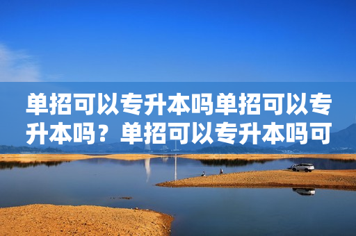 单招可以专升本吗单招可以专升本吗？单招可以专升本吗可以考研吗？详解单招、专升本、考研的关系