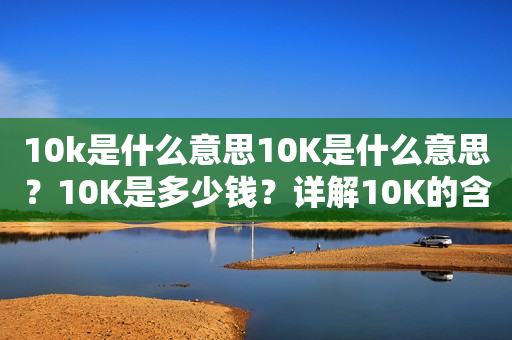 10k是什么意思10K是什么意思？10K是多少钱？详解10K的含义和价值