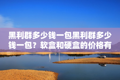 黑利群多少钱一包黑利群多少钱一包？软盒和硬盒的价格有何不同？