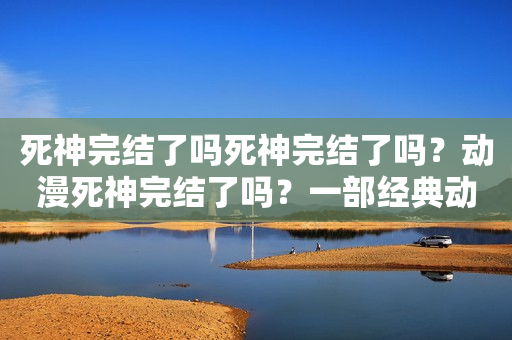 死神完结了吗死神完结了吗？动漫死神完结了吗？一部经典动漫的完结与传承