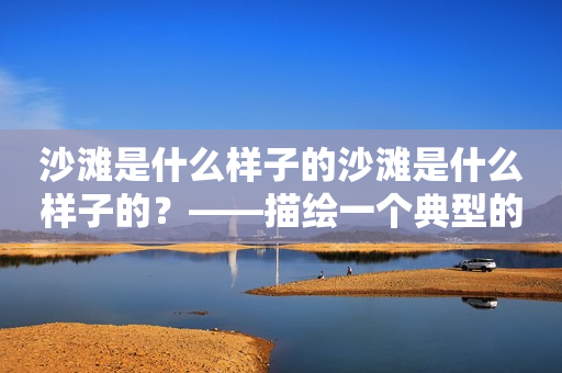 沙滩是什么样子的沙滩是什么样子的？——描绘一个典型的沙滩景象