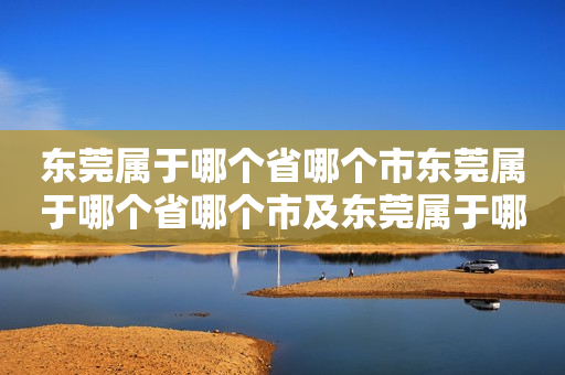 东莞属于哪个省哪个市东莞属于哪个省哪个市及东莞属于哪个省哪个市哪个区