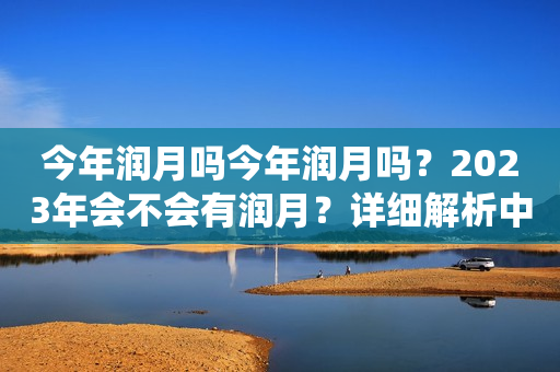 今年润月吗今年润月吗？2023年会不会有润月？详细解析中国传统农历中的润月