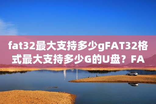 fat32最大支持多少gFAT32格式最大支持多少G的U盘？FAT32格式U盘的容量上限是多少？