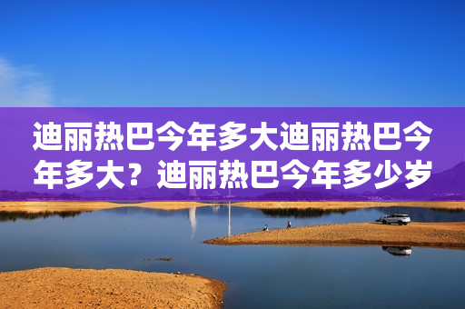 迪丽热巴今年多大迪丽热巴今年多大？迪丽热巴今年多少岁？详细解读