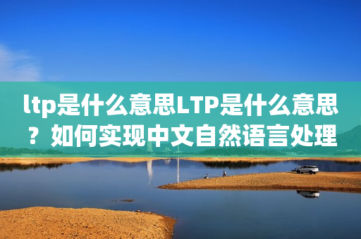 ltp是什么意思LTP是什么意思？如何实现中文自然语言处理？