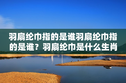 羽扇纶巾指的是谁羽扇纶巾指的是谁？羽扇纶巾是什么生肖？