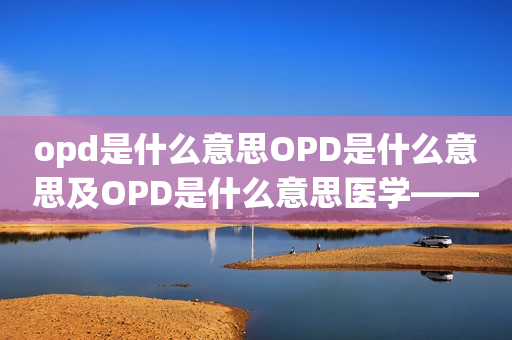 opd是什么意思OPD是什么意思及OPD是什么意思医学——解析门诊部门的概念