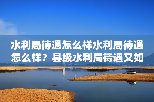 水利局待遇怎么样水利局待遇怎么样？县级水利局待遇又如何？