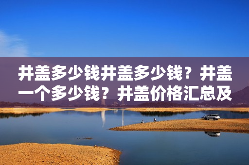 井盖多少钱井盖多少钱？井盖一个多少钱？井盖价格汇总及选购指南