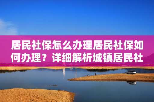 居民社保怎么办理居民社保如何办理？详细解析城镇居民社保的办理流程