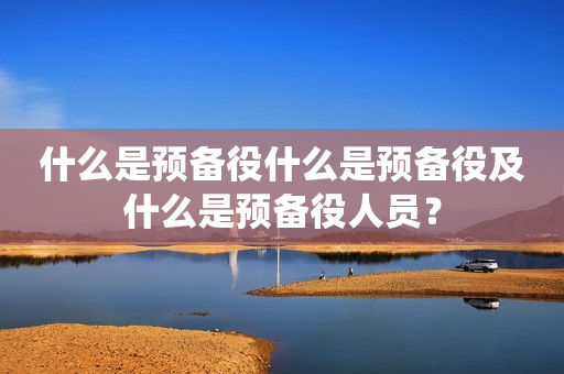 什么是预备役什么是预备役及什么是预备役人员？