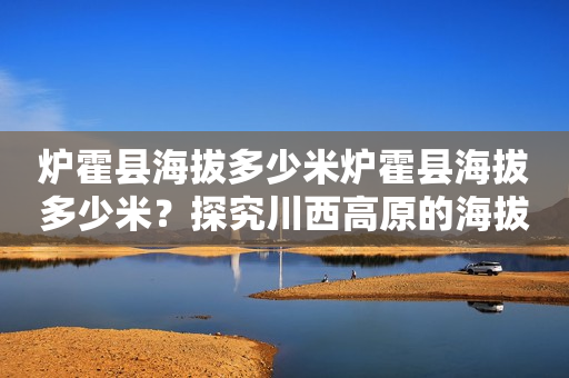 炉霍县海拔多少米炉霍县海拔多少米？探究川西高原的海拔高度