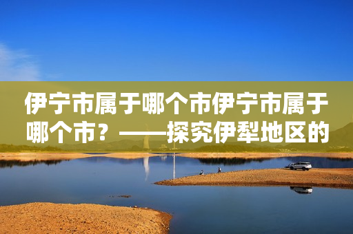 伊宁市属于哪个市伊宁市属于哪个市？——探究伊犁地区的行政区划