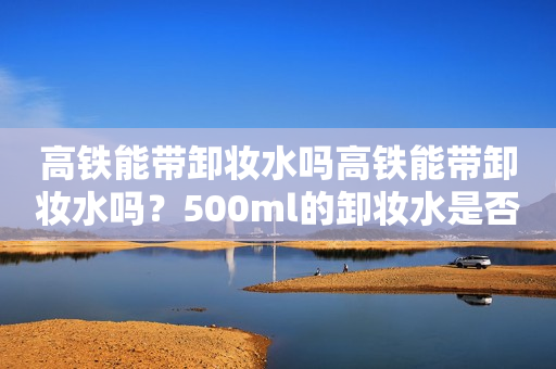 高铁能带卸妆水吗高铁能带卸妆水吗？500ml的卸妆水是否适合携带？