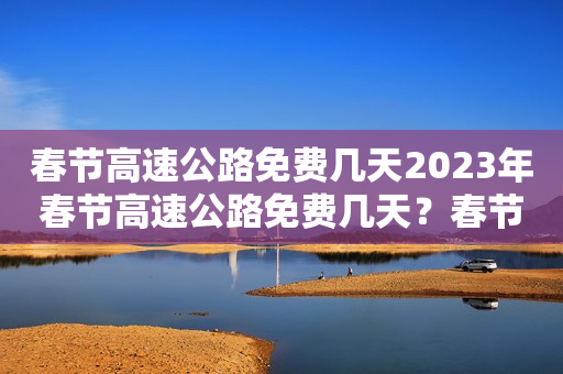 春节高速公路免费几天2023年春节高速公路免费几天？春节高速公路免费政策详解