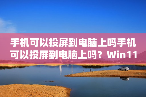 手机可以投屏到电脑上吗手机可以投屏到电脑上吗？Win11系统下的投屏操作详解