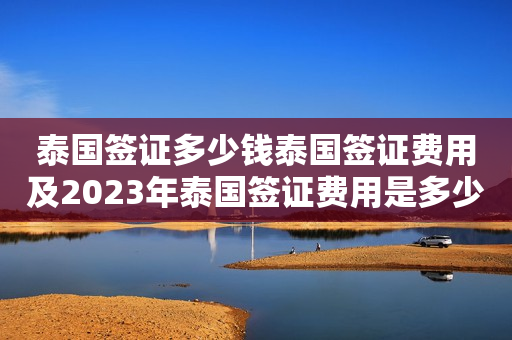 泰国签证多少钱泰国签证费用及2023年泰国签证费用是多少？