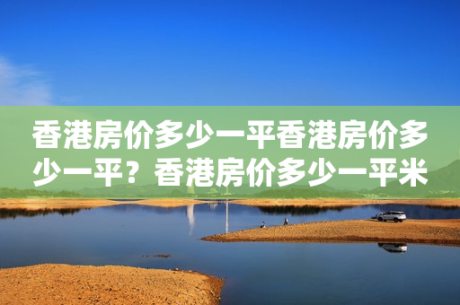 香港房价多少一平香港房价多少一平？香港房价多少一平米人民币？