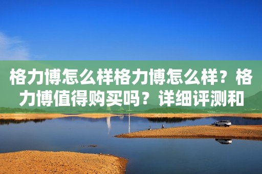 格力博怎么样格力博怎么样？格力博值得购买吗？详细评测和购买建议