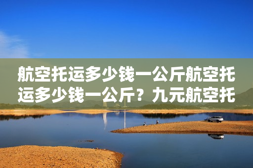 航空托运多少钱一公斤航空托运多少钱一公斤？九元航空托运多少钱一公斤？