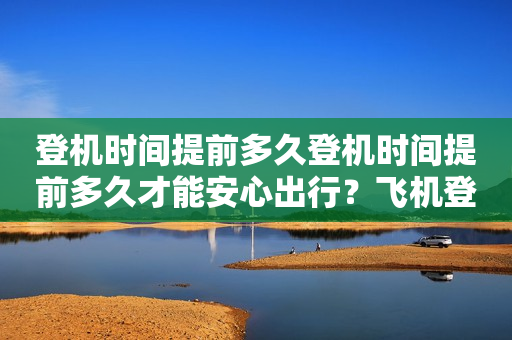 登机时间提前多久登机时间提前多久才能安心出行？飞机登机时间提前多久合适？