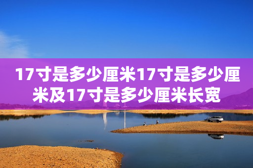 17寸是多少厘米17寸是多少厘米及17寸是多少厘米长宽