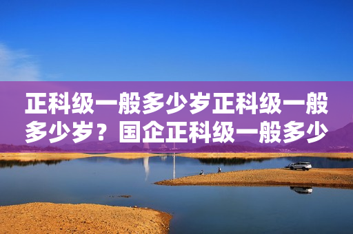 正科级一般多少岁正科级一般多少岁？国企正科级一般多少岁？详解正科级职务及晋升年龄