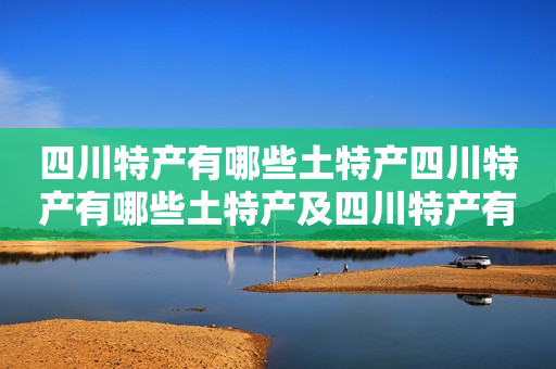 四川特产有哪些土特产四川特产有哪些土特产及四川特产有哪些土特产可以带走？