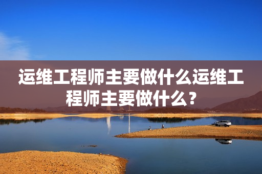 运维工程师主要做什么运维工程师主要做什么？