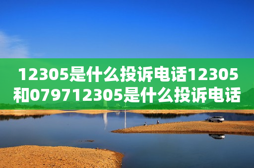 12305是什么投诉电话12305和079712305是什么投诉电话？如何正确使用这两个电话号码？