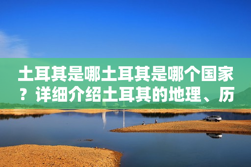 土耳其是哪土耳其是哪个国家？详细介绍土耳其的地理、历史、文化和经济