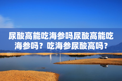 尿酸高能吃海参吗尿酸高能吃海参吗？吃海参尿酸高吗？